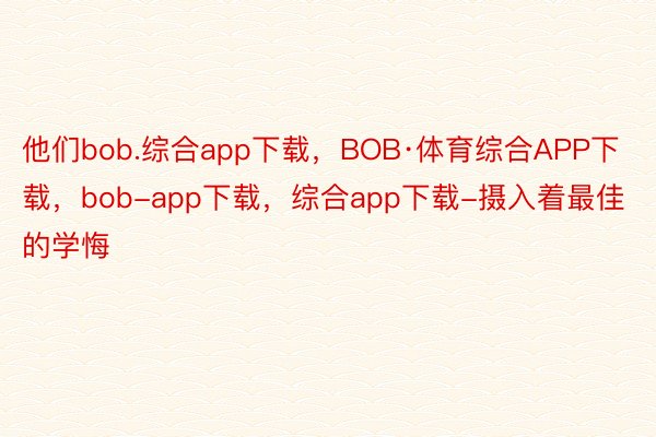 他们bob.综合app下载，BOB·体育综合APP下载，bob-app下载，综合app下载-摄入着最佳的学悔