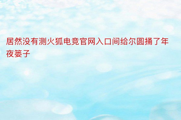 居然没有测火狐电竞官网入口间给尔圆捅了年夜篓子