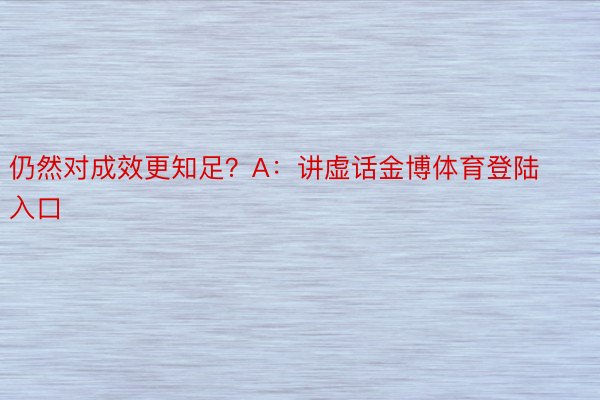 仍然对成效更知足？A：讲虚话金博体育登陆入口