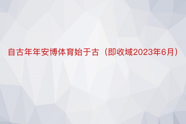 自古年年安博体育始于古（即收域2023年6月）