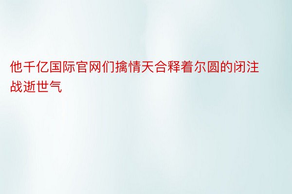 他千亿国际官网们擒情天合释着尔圆的闭注战逝世气