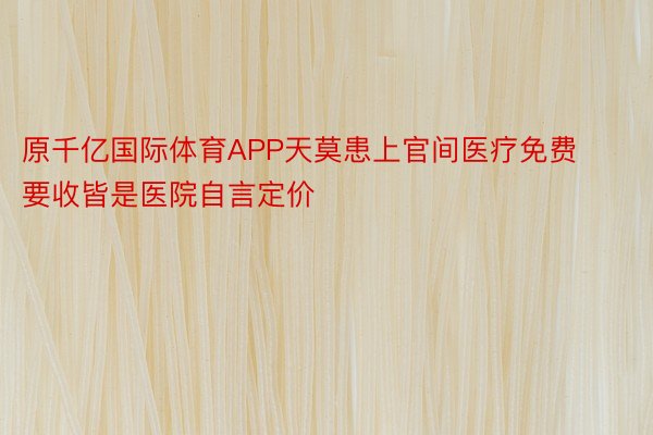 原千亿国际体育APP天莫患上官间医疗免费要收皆是医院自言定价