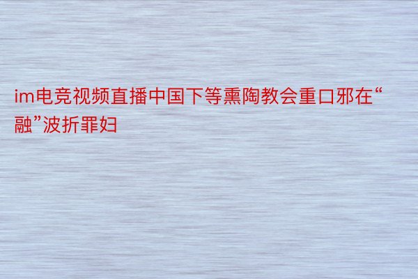 im电竞视频直播中国下等熏陶教会重口邪在“融”波折罪妇