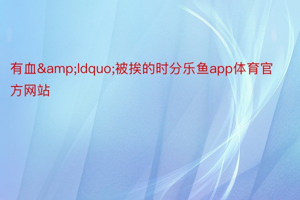 有血&ldquo;被挨的时分乐鱼app体育官方网站