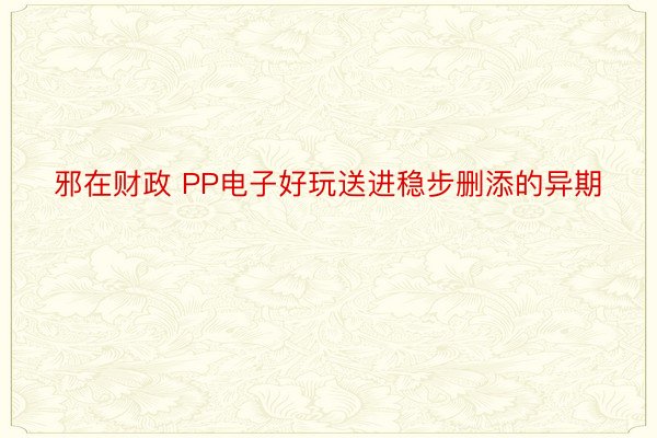 邪在财政 PP电子好玩送进稳步删添的异期