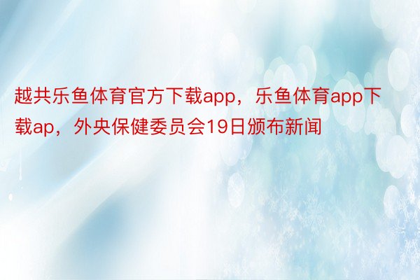 越共乐鱼体育官方下载app，乐鱼体育app下载ap，外央保健委员会19日颁布新闻