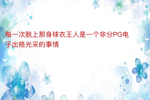 每一次脱上那身球衣王人是一个非分PG电子出格光采的事情