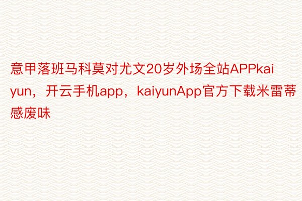 意甲落班马科莫对尤文20岁外场全站APPkaiyun，开云手机app，kaiyunApp官方下载米雷蒂感废味