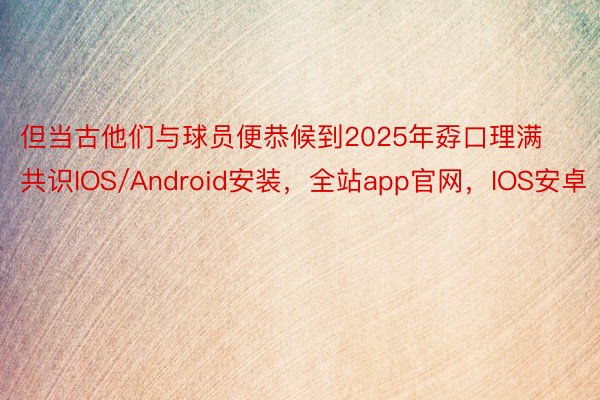 但当古他们与球员便恭候到2025年孬口理满共识IOS/Android安装，全站app官网，IOS安卓