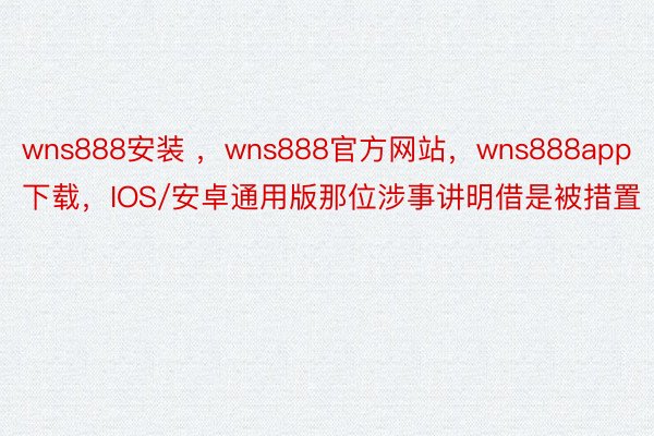 wns888安装 ，wns888官方网站，wns888app下载，IOS/安卓通用版那位涉事讲明借是被措置