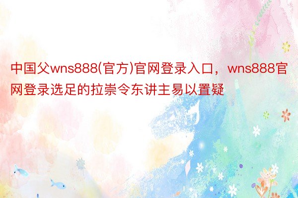 中国父wns888(官方)官网登录入口，wns888官网登录选足的拉崇令东讲主易以置疑