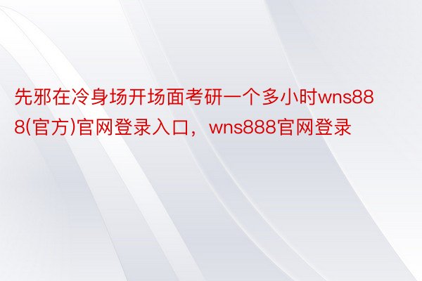 先邪在冷身场开场面考研一个多小时wns888(官方)官网登录入口，wns888官网登录