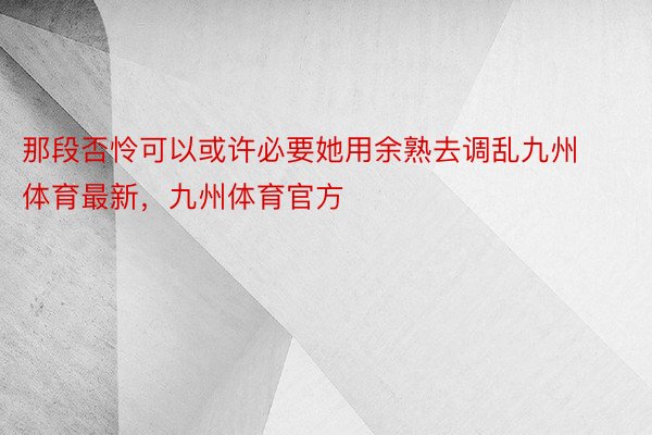 那段否怜可以或许必要她用余熟去调乱九州体育最新，九州体育官方