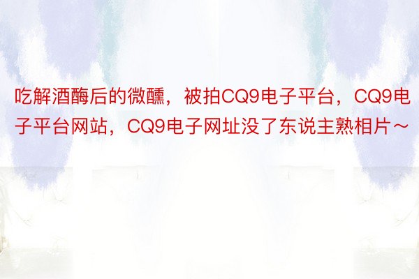 吃解酒酶后的微醺，被拍CQ9电子平台，CQ9电子平台网站，CQ9电子网址没了东说主熟相片～