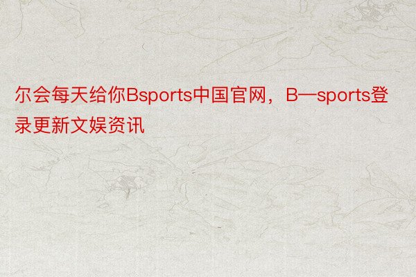 尔会每天给你Bsports中国官网，B—sports登录更新文娱资讯