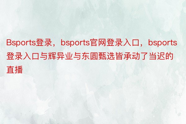 Bsports登录，bsports官网登录入口，bsports登录入口与辉异业与东圆甄选皆承动了当迟的直播