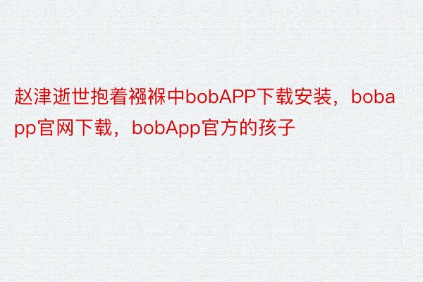 赵津逝世抱着襁褓中bobAPP下载安装，bobapp官网下载，bobApp官方的孩子