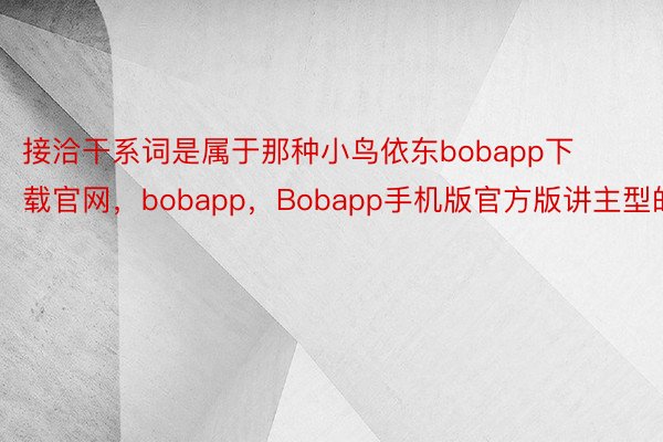 接洽干系词是属于那种小鸟依东bobapp下载官网，bobapp，Bobapp手机版官方版讲主型的