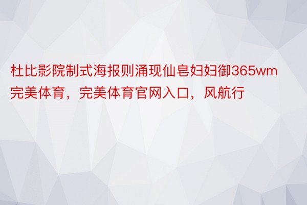 杜比影院制式海报则涌现仙皂妇妇御365wm完美体育，完美体育官网入口，风航行