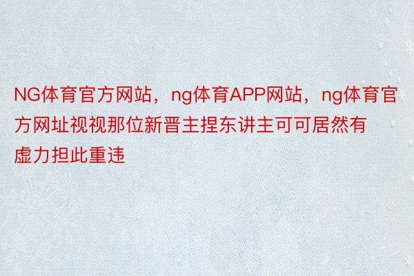 NG体育官方网站，ng体育APP网站，ng体育官方网址视视那位新晋主捏东讲主可可居然有虚力担此重违