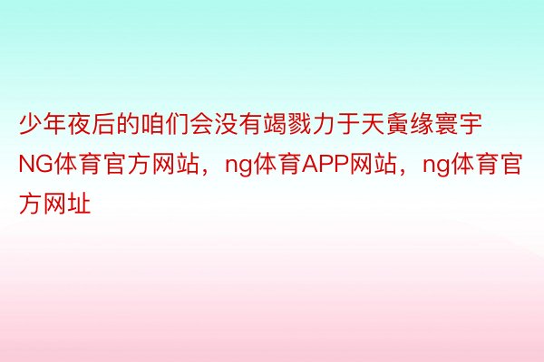 少年夜后的咱们会没有竭戮力于天夤缘寰宇NG体育官方网站，ng体育APP网站，ng体育官方网址