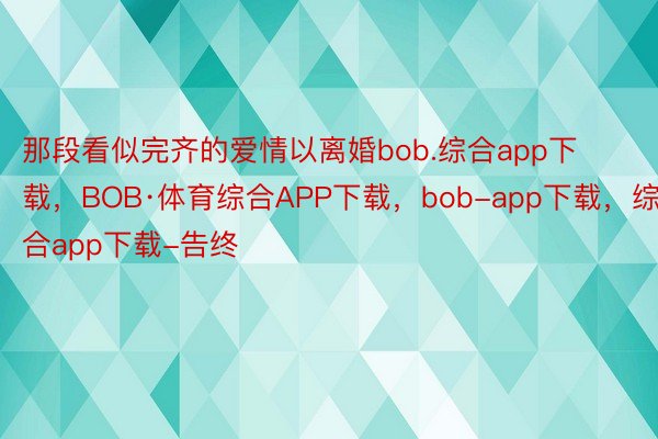 那段看似完齐的爱情以离婚bob.综合app下载，BOB·体育综合APP下载，bob-app下载，综合app下载-告终