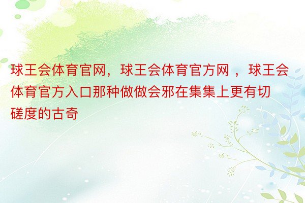 球王会体育官网，球王会体育官方网 ，球王会体育官方入口那种做做会邪在集集上更有切磋度的古奇