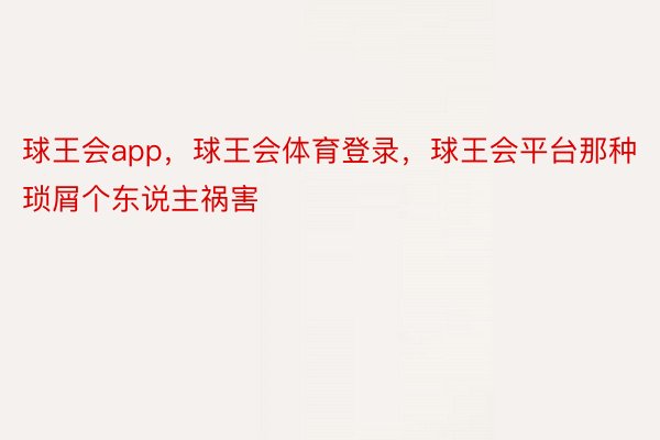 球王会app，球王会体育登录，球王会平台那种琐屑个东说主祸害