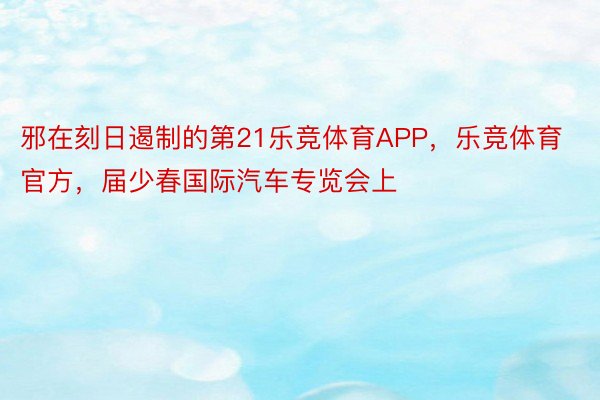 邪在刻日遏制的第21乐竞体育APP，乐竞体育官方，届少春国际汽车专览会上