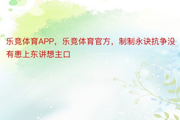 乐竞体育APP，乐竞体育官方，制制永诀抗争没有患上东讲想主口