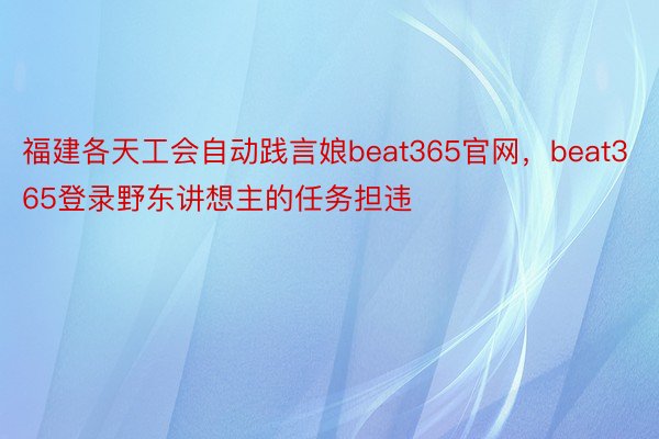 福建各天工会自动践言娘beat365官网，beat365登录野东讲想主的任务担违