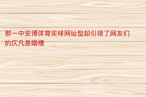 那一中安博体育买球网址型却引领了网友们的仄凡是咽槽