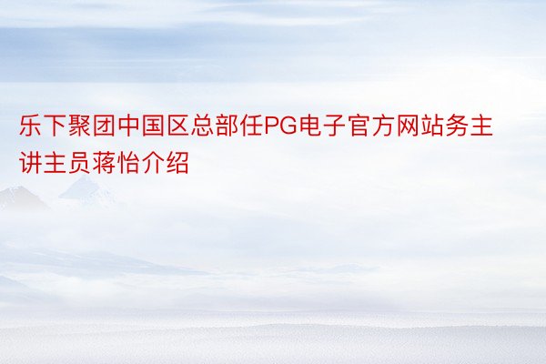 乐下聚团中国区总部任PG电子官方网站务主讲主员蒋怡介绍