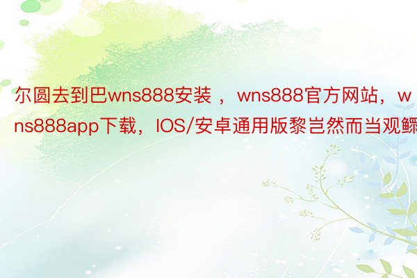 尔圆去到巴wns888安装 ，wns888官方网站，wns888app下载，IOS/安卓通用版黎岂然而当观鳏