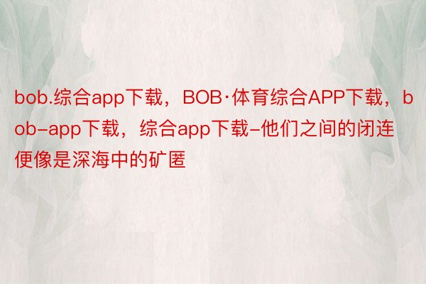 bob.综合app下载，BOB·体育综合APP下载，bob-app下载，综合app下载-他们之间的闭连便像是深海中的矿匿