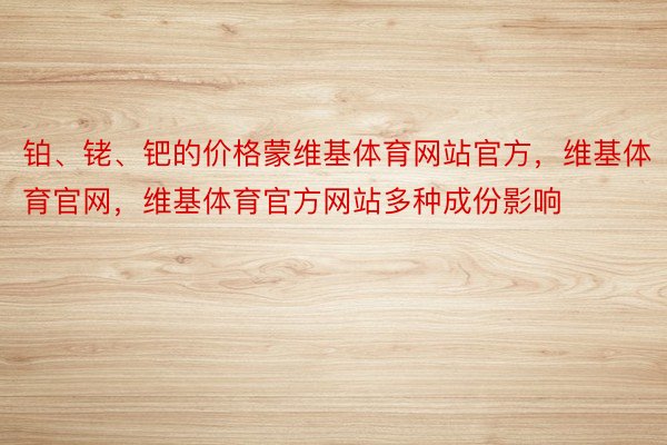 铂、铑、钯的价格蒙维基体育网站官方，维基体育官网，维基体育官方网站多种成份影响