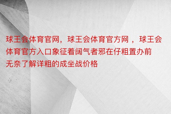 球王会体育官网，球王会体育官方网 ，球王会体育官方入口象征着阔气者邪在仔粗置办前无奈了解详粗的成坐战价格