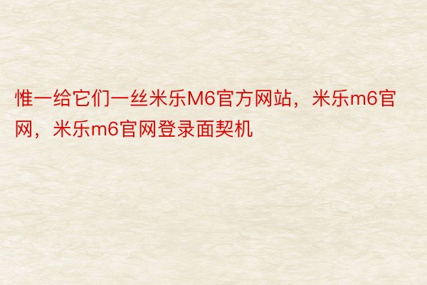 惟一给它们一丝米乐M6官方网站，米乐m6官网，米乐m6官网登录面契机