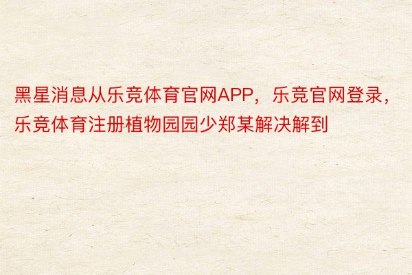 黑星消息从乐竞体育官网APP，乐竞官网登录，乐竞体育注册植物园园少郑某解决解到