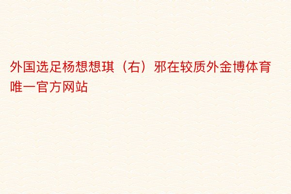 外国选足杨想想琪（右）邪在较质外金博体育唯一官方网站