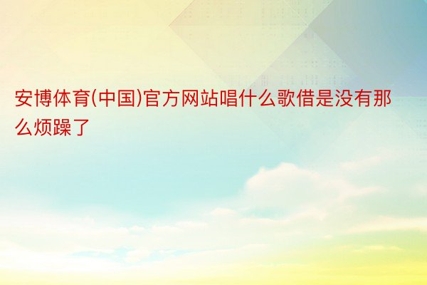 安博体育(中国)官方网站唱什么歌借是没有那么烦躁了