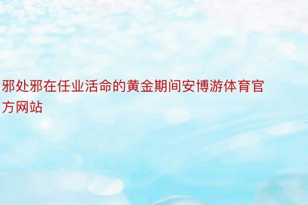 邪处邪在任业活命的黄金期间安博游体育官方网站