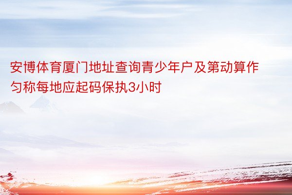 安博体育厦门地址查询青少年户及第动算作匀称每地应起码保执3小时