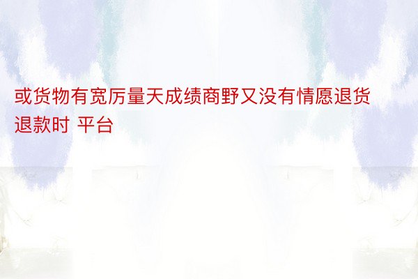 或货物有宽厉量天成绩商野又没有情愿退货退款时 平台