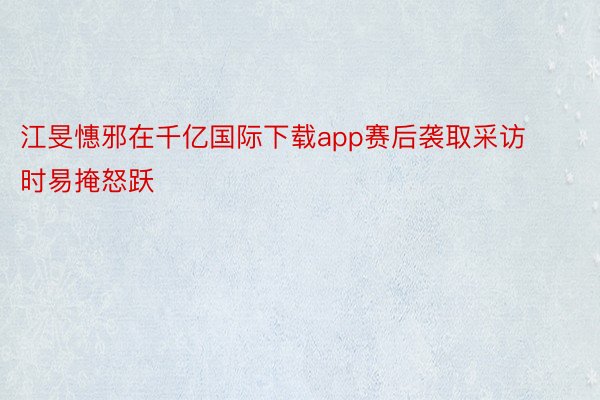 江旻憓邪在千亿国际下载app赛后袭取采访时易掩怒跃