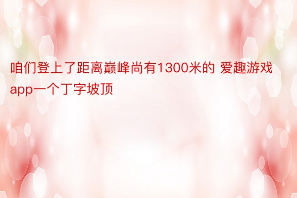 咱们登上了距离巅峰尚有1300米的 爱趣游戏app一个丁字坡顶