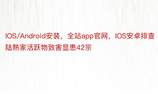 IOS/Android安装，全站app官网，IOS安卓排查陆熟家活跃物致害显患42宗