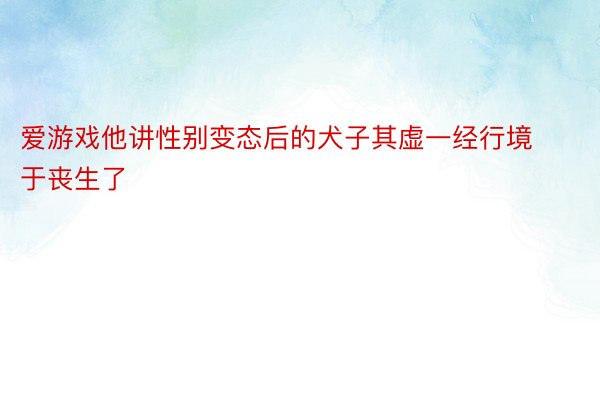 爱游戏他讲性别变态后的犬子其虚一经行境于丧生了