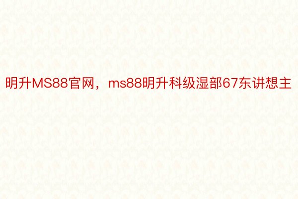 明升MS88官网，ms88明升科级湿部67东讲想主