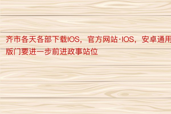 齐市各天各部下载IOS，官方网站·IOS，安卓通用版门要进一步前进政事站位